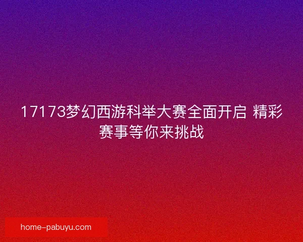 17173梦幻西游科举大赛全面开启 精彩赛事等你来挑战 17173梦幻西游科举大赛全面开启 精彩赛事等你来挑战