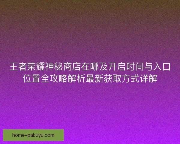 王者荣耀神秘商店在哪及开启时间与入口位置全攻略解析最新获取方式详解