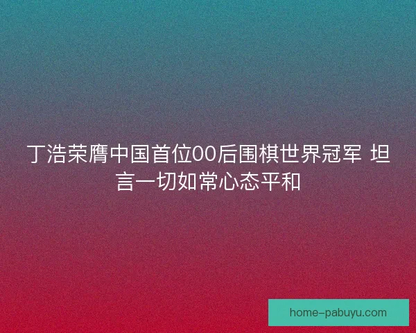 丁浩荣膺中国首位00后围棋世界冠军 坦言一切如常心态平和