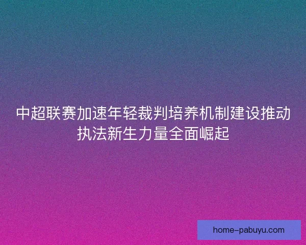 中超联赛加速年轻裁判培养机制建设推动执法新生力量全面崛起 中超联赛加速年轻裁判培养机制建设推动执法新生力量全面崛起