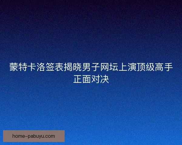 蒙特卡洛签表揭晓男子网坛上演顶级高手正面对决