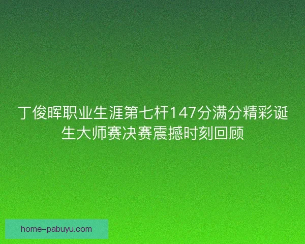 丁俊晖职业生涯第七杆147分满分精彩诞生大师赛决赛震撼时刻回顾