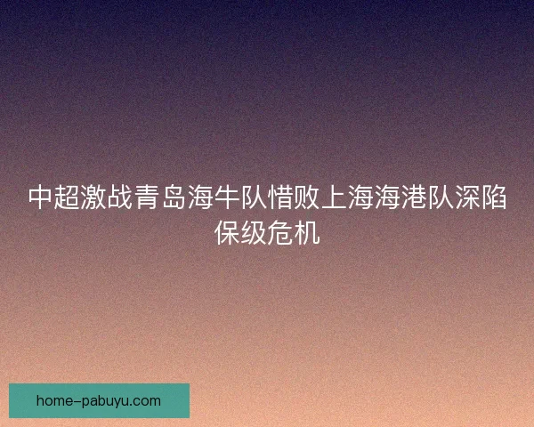 中超激战青岛海牛队惜败上海海港队深陷保级危机