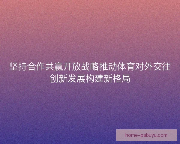 坚持合作共赢开放战略推动体育对外交往创新发展构建新格局