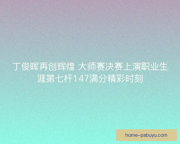 丁俊晖再创辉煌 大师赛决赛上演职业生涯第七杆147满分精彩时刻 丁俊晖再创辉煌 大师赛决赛上演职业生涯第七杆147满分精彩时刻