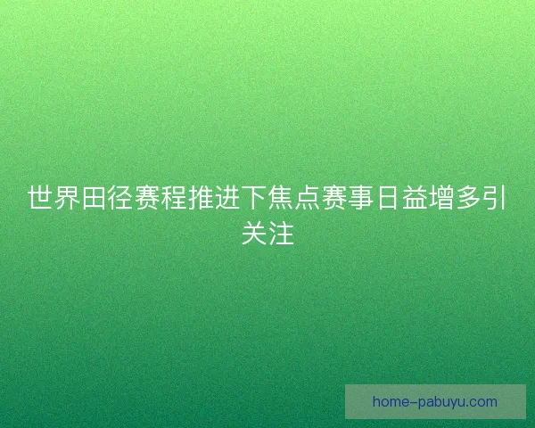 世界田径赛程推进下焦点赛事日益增多引关注 世界田径赛程推进下焦点赛事日益增多引关注